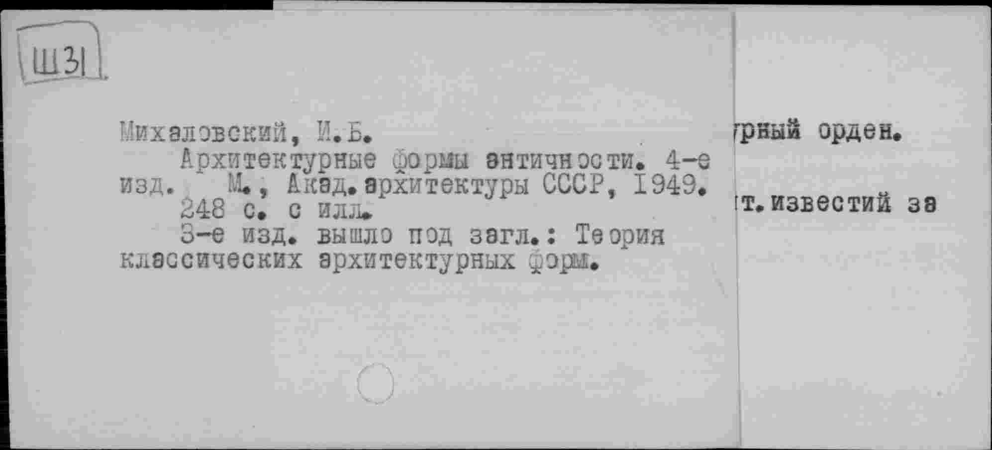 ﻿Михаловский, И. Б.
Архитектурные формы античности. 4-е изд. ” М., Акад, архитектуры СССР, 1949.
248 с. с илл»
S-e изд. вышло под загл.î Теория классических архитектурных форм.
ГрНЫЙ орден.
it. известий за